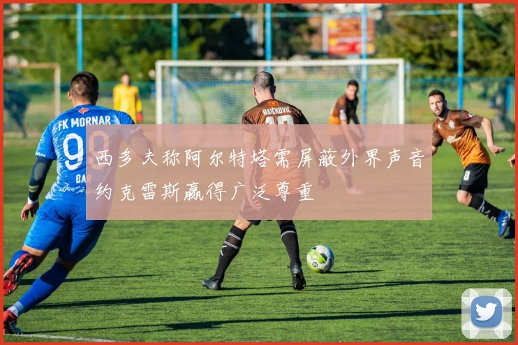 西多夫称阿尔特塔需屏蔽外界声音约克雷斯赢得广泛尊重