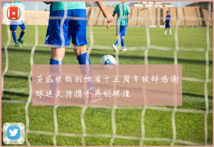 芬威收购利物浦十五周年致辞感谢球迷支持携手再创辉煌