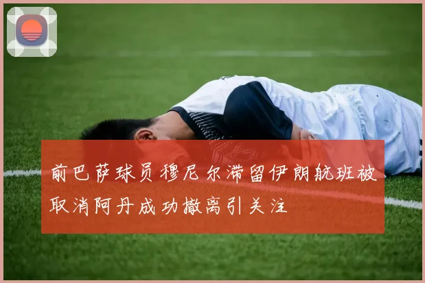 前巴萨球员穆尼尔滞留伊朗航班被取消阿丹成功撤离引关注