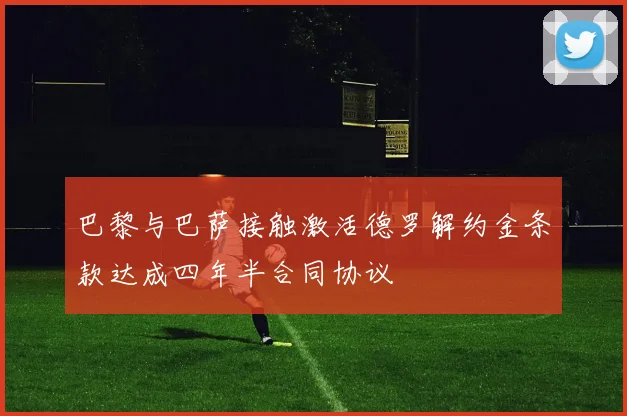 巴黎与巴萨接触激活德罗解约金条款达成四年半合同协议