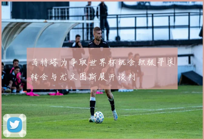 马特塔为争取世界杯机会积极寻求转会与尤文图斯展开谈判