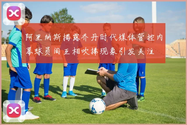 阿里纳斯揭露乔丹时代媒体管控内幕球员间互相吹捧现象引发关注