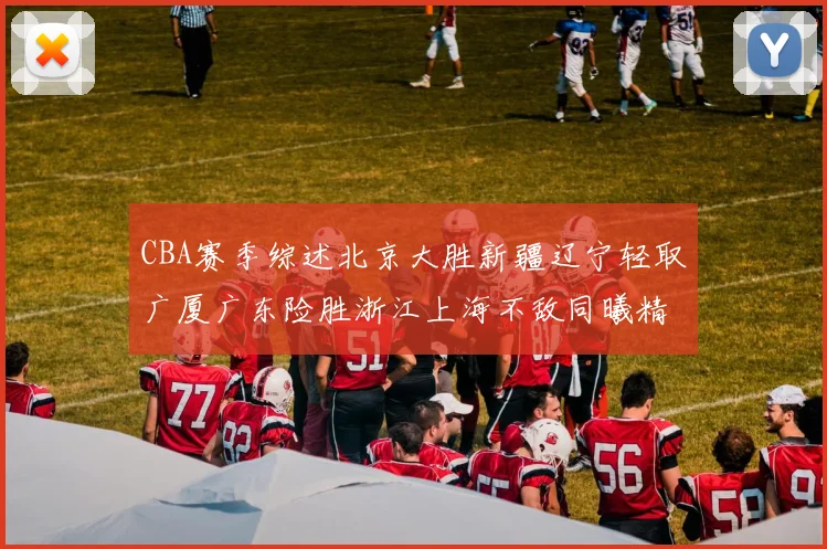 CBA赛季综述北京大胜新疆辽宁轻取广厦广东险胜浙江上海不敌同曦精彩回顾