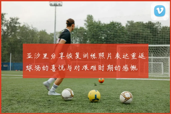 亚沙里分享恢复训练照片表达重返球场的喜悦与对艰难时期的感慨