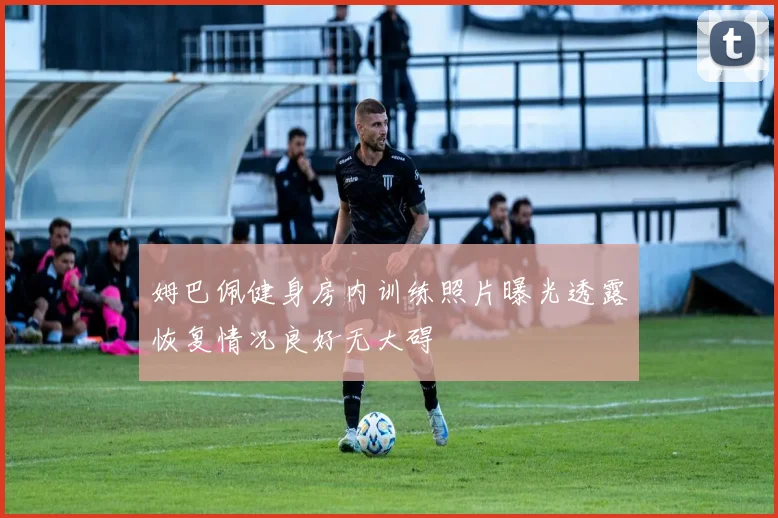 姆巴佩健身房内训练照片曝光透露恢复情况良好无大碍