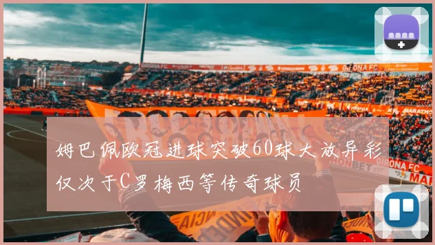 姆巴佩欧冠进球突破60球大放异彩仅次于C罗梅西等传奇球员