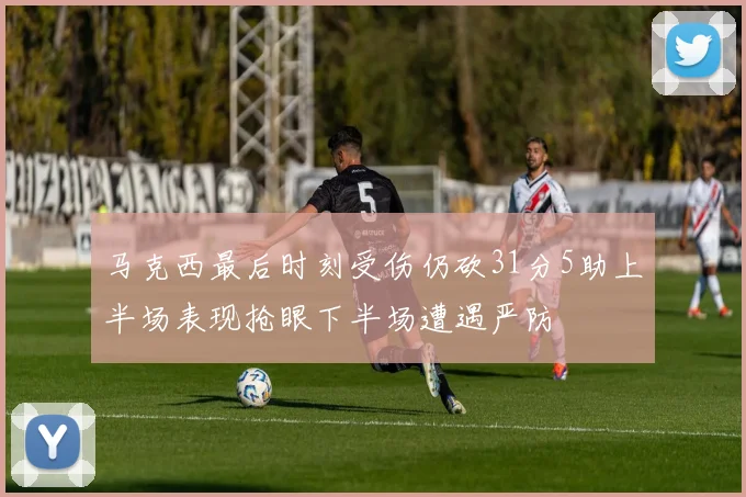 马克西最后时刻受伤仍砍31分5助上半场表现抢眼下半场遭遇严防