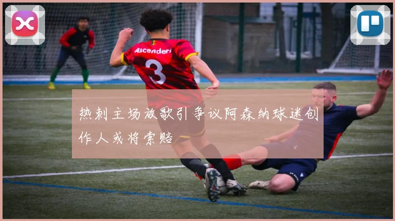 热刺主场放歌引争议阿森纳球迷创作人或将索赔