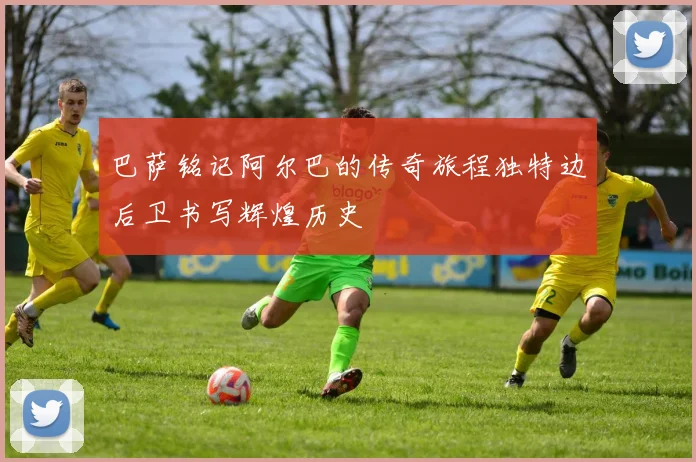 巴萨铭记阿尔巴的传奇旅程独特边后卫书写辉煌历史