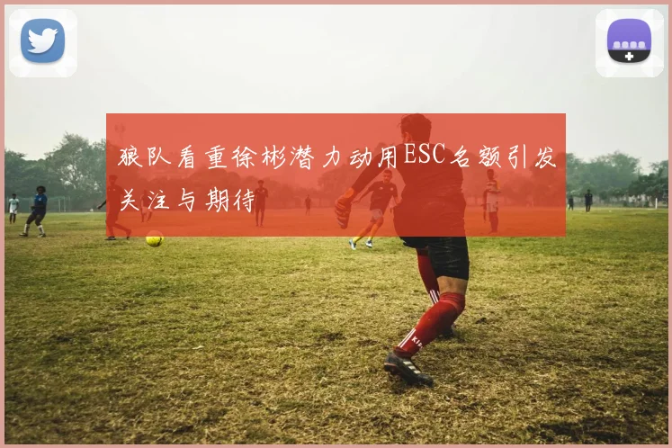狼队看重徐彬潜力动用ESC名额引发关注与期待