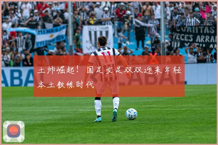 土帅崛起！国足女足双双迎来年轻本土教练时代