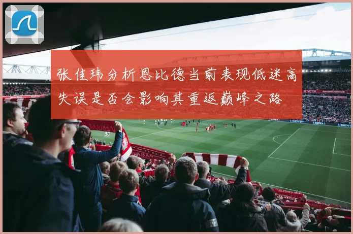 张佳玮分析恩比德当前表现低迷高失误是否会影响其重返巅峰之路