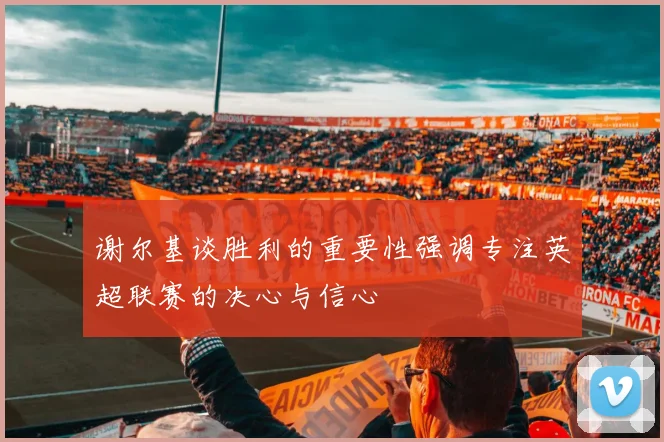 谢尔基谈胜利的重要性强调专注英超联赛的决心与信心