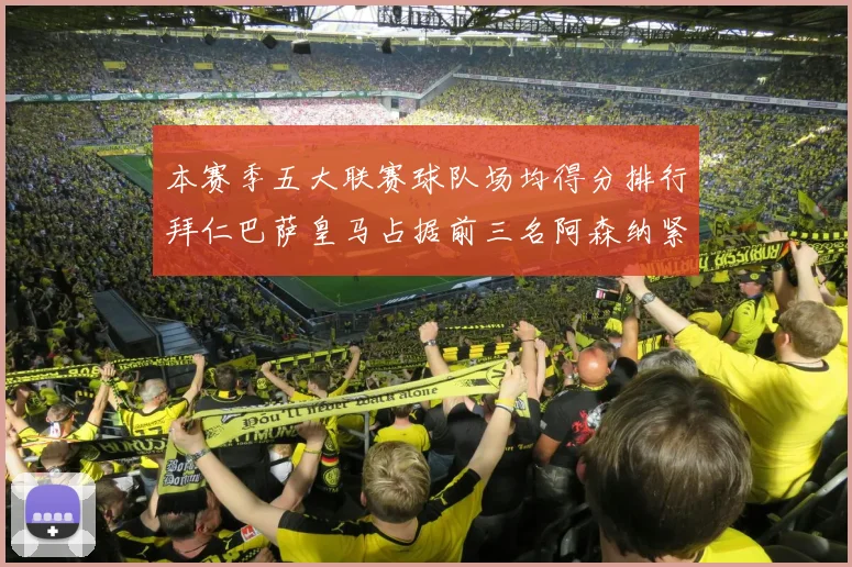 本赛季五大联赛球队场均得分排行拜仁巴萨皇马占据前三名阿森纳紧随其后位列第五