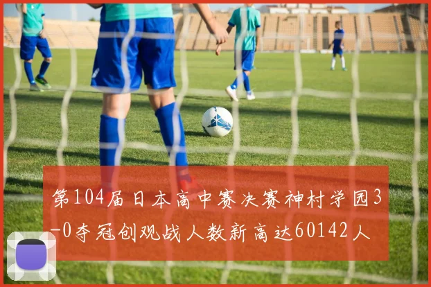 第104届日本高中赛决赛神村学园3-0夺冠创观战人数新高达60142人