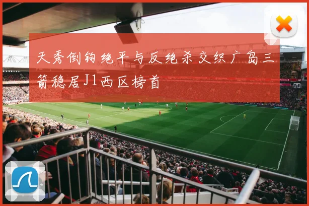 天秀倒钩绝平与反绝杀交织广岛三箭稳居J1西区榜首