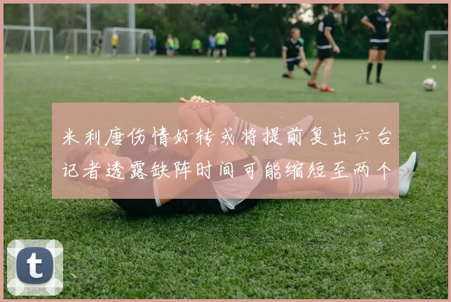 米利唐伤情好转或将提前复出六台记者透露缺阵时间可能缩短至两个月