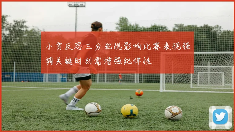 小贾反思三分犯规影响比赛表现强调关键时刻需增强纪律性