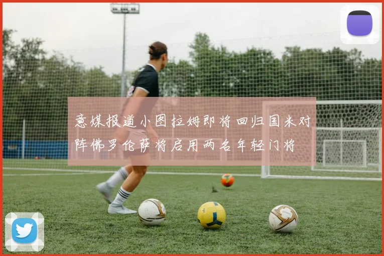 意媒报道小图拉姆即将回归国米对阵佛罗伦萨将启用两名年轻门将