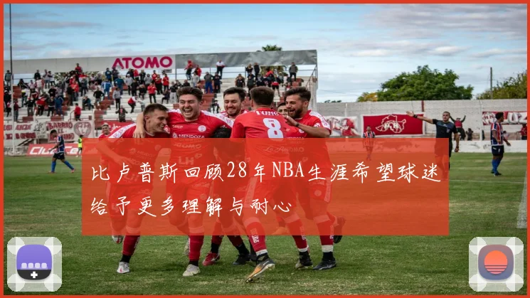 比卢普斯回顾28年NBA生涯希望球迷给予更多理解与耐心