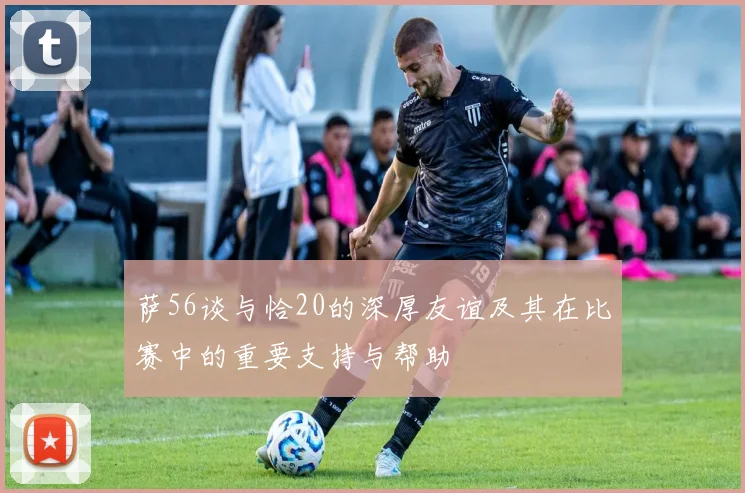 萨56谈与恰20的深厚友谊及其在比赛中的重要支持与帮助