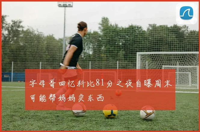字母哥回忆科比81分之夜自曝周末可能帮妈妈卖东西