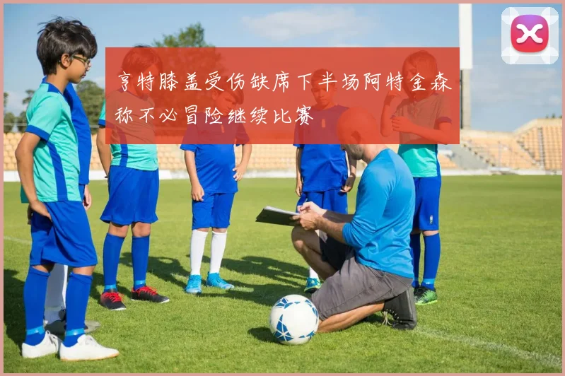 亨特膝盖受伤缺席下半场阿特金森称不必冒险继续比赛