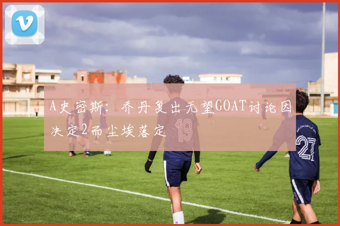 A史密斯：乔丹复出无望GOAT讨论因决定2而尘埃落定