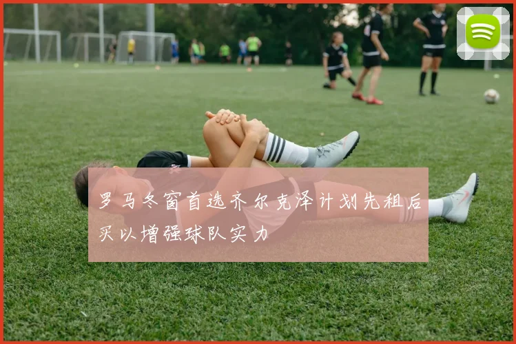罗马冬窗首选齐尔克泽计划先租后买以增强球队实力